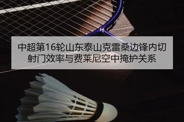 中超第16轮山东泰山克雷桑边锋内切射门效率与费莱尼空中掩护关系